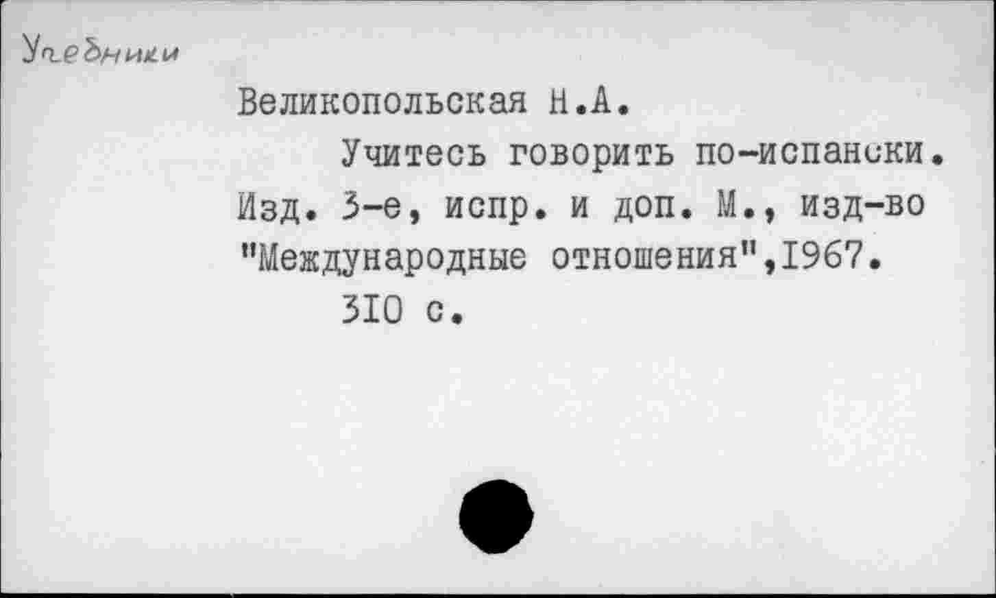 ﻿Великопольская Н.А.
Учитесь говорить по-испаники.
Изд. 3-е, испр. и доп. М.» изд-во ’’Международные отношения”, 1967.
310 с.